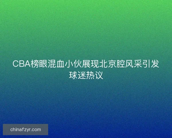 CBA榜眼混血小伙展现北京腔风采引发球迷热议 CBA榜眼混血小伙展现北京腔风采引发球迷热议