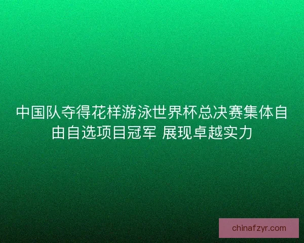 中国队夺得花样游泳世界杯总决赛集体自由自选项目冠军 展现卓越实力