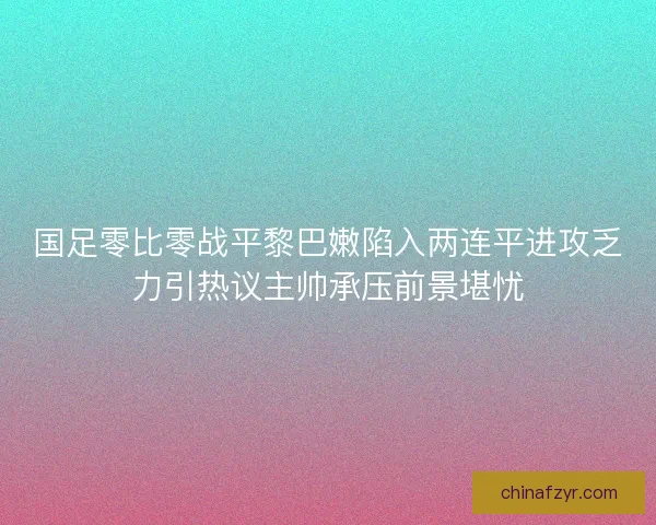 国足零比零战平黎巴嫩陷入两连平进攻乏力引热议主帅承压前景堪忧