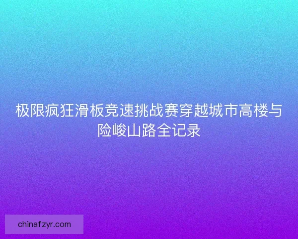 极限疯狂滑板竞速挑战赛穿越城市高楼与险峻山路全记录
