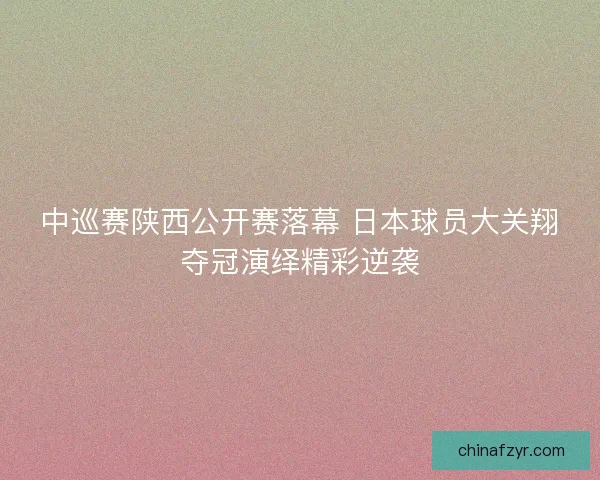 中巡赛陕西公开赛落幕 日本球员大关翔夺冠演绎精彩逆袭