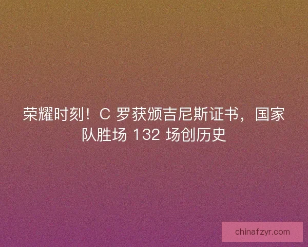 荣耀时刻！C 罗获颁吉尼斯证书，国家队胜场 132 场创历史