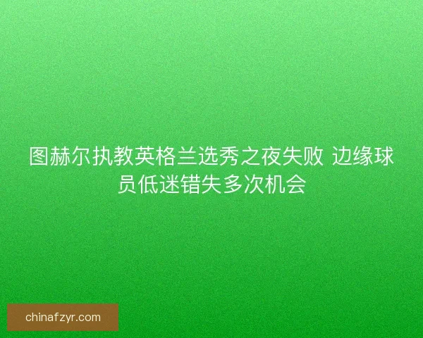 图赫尔执教英格兰选秀之夜失败 边缘球员低迷错失多次机会