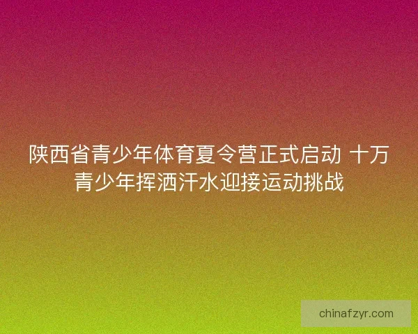 陕西省青少年体育夏令营正式启动 十万青少年挥洒汗水迎接运动挑战