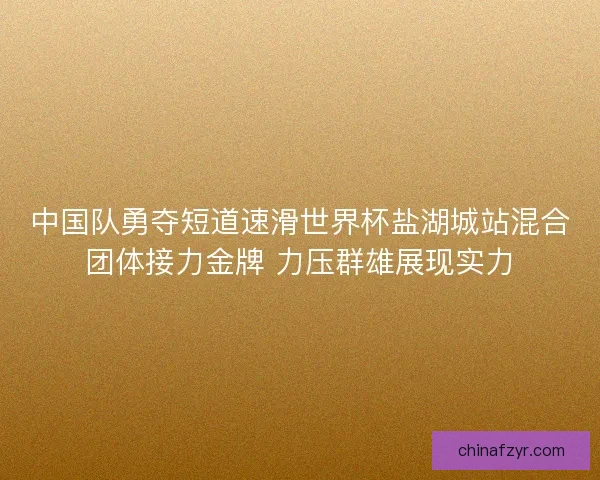 中国队勇夺短道速滑世界杯盐湖城站混合团体接力金牌 力压群雄展现实力