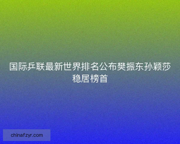国际乒联最新世界排名公布樊振东孙颖莎稳居榜首
