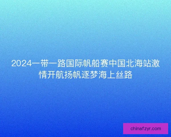 2024一带一路国际帆船赛中国北海站激情开航扬帆逐梦海上丝路
