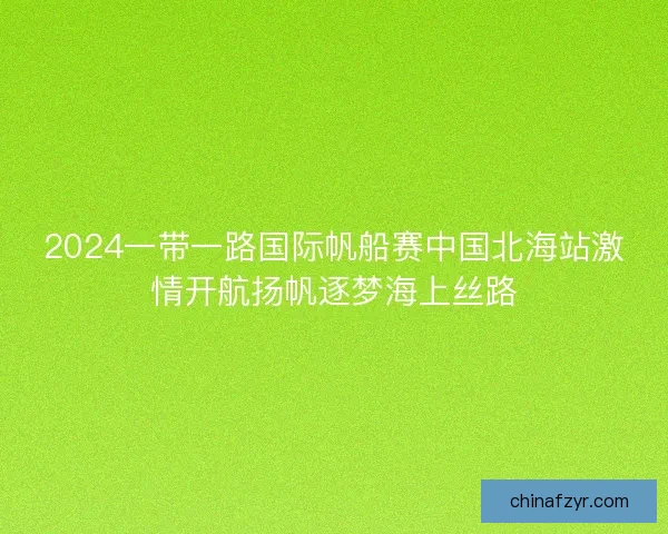 2024一带一路国际帆船赛中国北海站激情开航扬帆逐梦海上丝路 2024一带一路国际帆船赛中国北海站激情开航扬帆逐梦海上丝路