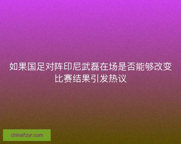 如果国足对阵印尼武磊在场是否能够改变比赛结果引发热议
