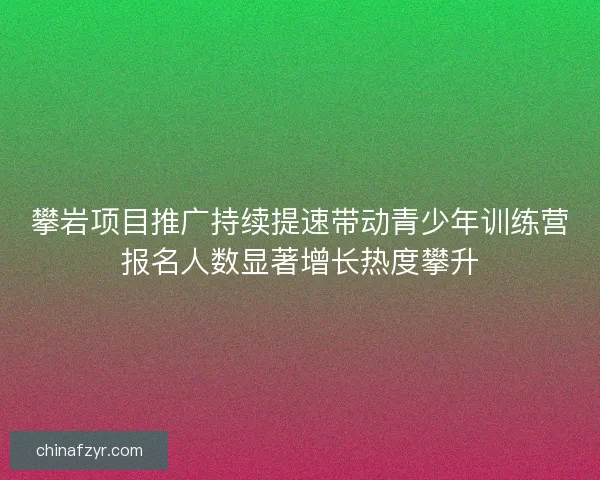 攀岩项目推广持续提速带动青少年训练营报名人数显著增长热度攀升 攀岩项目推广持续提速带动青少年训练营报名人数显著增长热度攀升